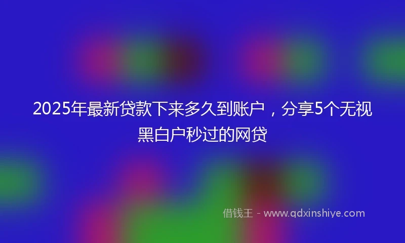 2025年最新贷款下来多久到账户，分享5个无视黑白户秒过的网贷