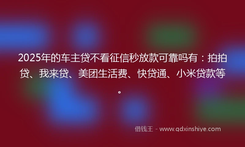 2025年的车主贷不看征信秒放款可靠吗有：拍拍贷、我来贷、美团生活费、快贷通、小米贷款等。