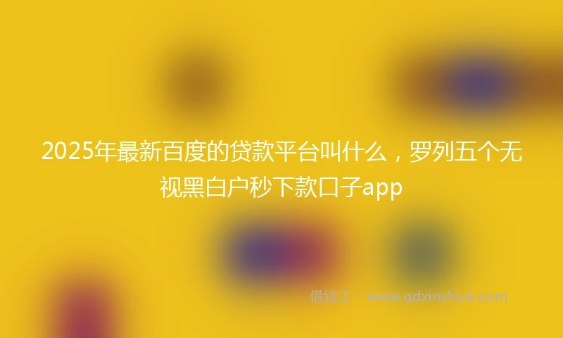 2025年最新百度的贷款平台叫什么，罗列五个无视黑白户秒下款口子app