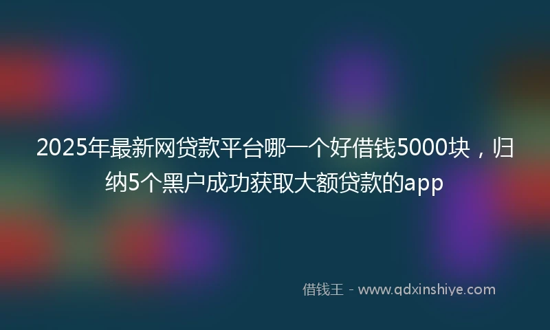 2025年最新网贷款平台哪一个好借钱5000块，归纳5个黑户成功获取大额贷款的app