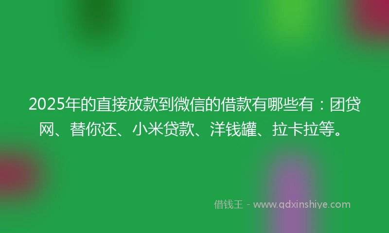 2025年的直接放款到微信的借款有哪些有：团贷网、替你还、小米贷款、洋钱罐、拉卡拉等。