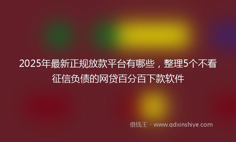 2025年最新正规放款平台有哪些，整理5个不看征信负债的网贷百分百下款软件