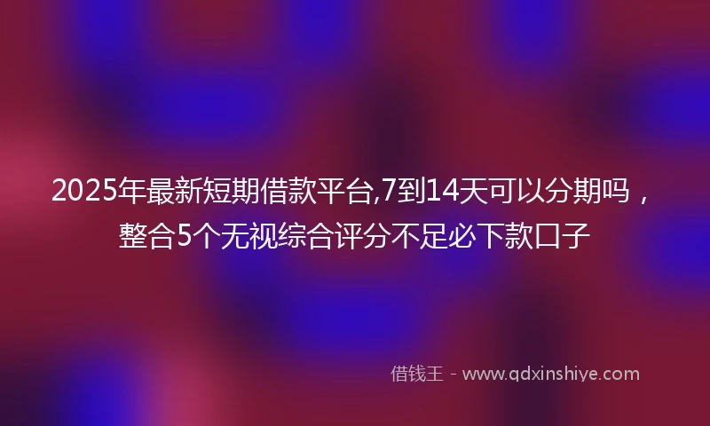 2025年最新短期借款平台,7到14天可以分期吗，整合5个无视综合评分不足必下款口子