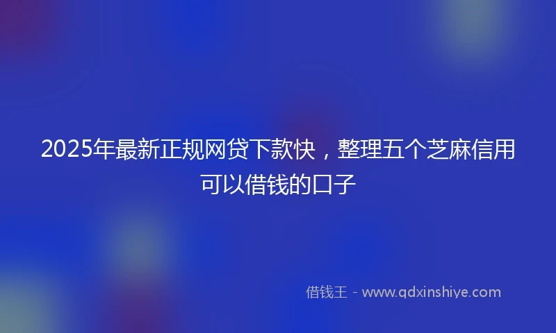 2025年最新正规网贷下款快，整理五个芝麻信用可以借钱的口子
