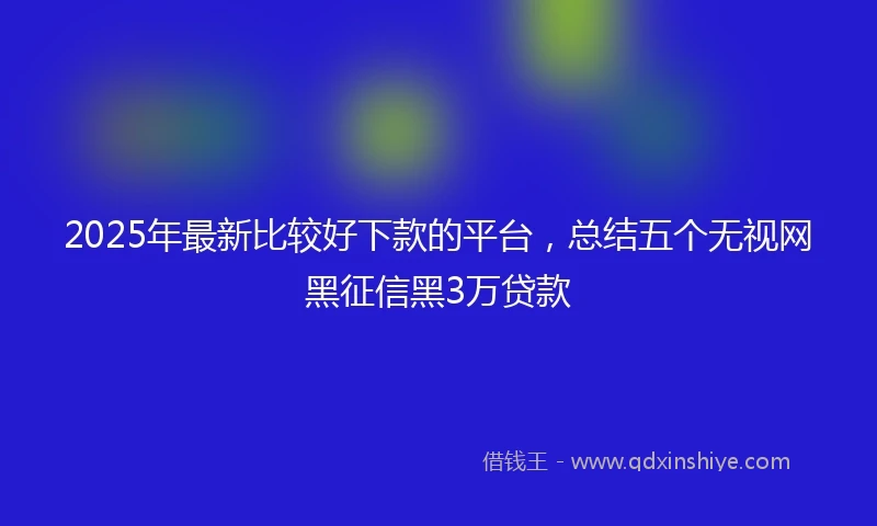 2025年最新比较好下款的平台，总结五个无视网黑征信黑3万贷款