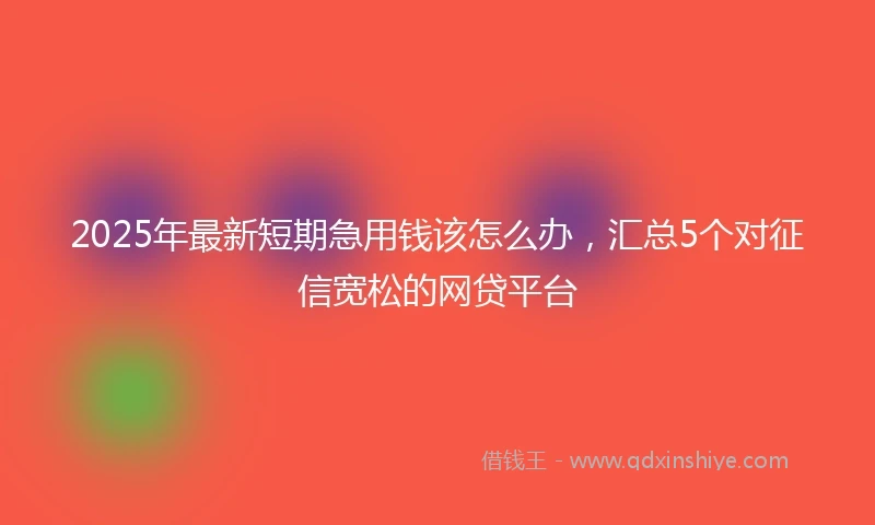 2025年最新短期急用钱该怎么办，汇总5个对征信宽松的网贷平台
