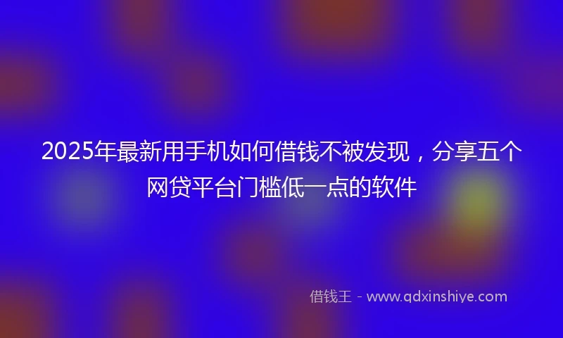 2025年最新用手机如何借钱不被发现，分享五个网贷平台门槛低一点的软件