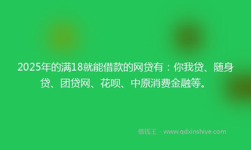 2025年的满18就能借款的网贷有：你我贷、随身贷、团贷网、花呗、中原消费金融等。