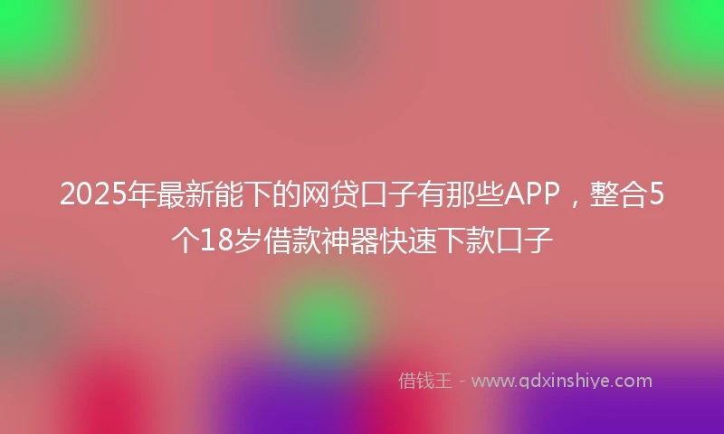 2025年最新能下的网贷口子有那些APP，整合5个18岁借款神器快速下款口子