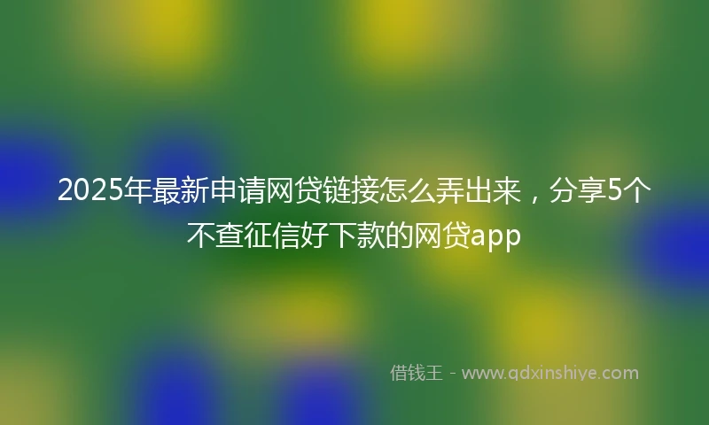 2025年最新申请网贷链接怎么弄出来，分享5个不查征信好下款的网贷app