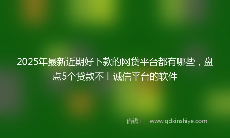 2025年最新近期好下款的网贷平台都有哪些,盘点5个贷款不上诚信平台的软件