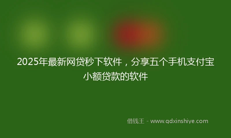 2025年最新网贷秒下软件，分享五个手机支付宝小额贷款的软件