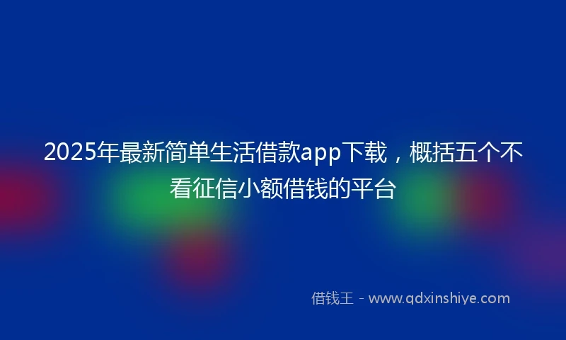 2025年最新简单生活借款app下载，概括五个不看征信小额借钱的平台