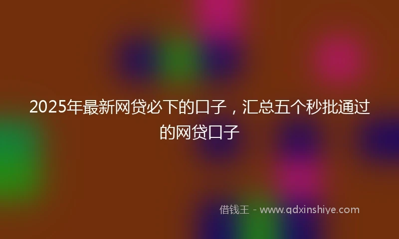 2025年最新网贷必下的口子，汇总五个秒批通过的网贷口子