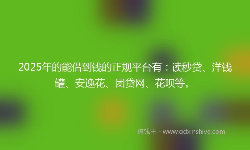 2025年的能借到钱的正规平台有：读秒贷、洋钱罐、安逸花、团贷网、花呗等。