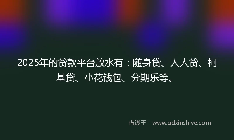 2025年的贷款平台放水有：随身贷、人人贷、柯基贷、小花钱包、分期乐等。