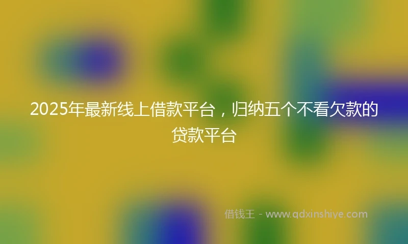 2025年最新线上借款平台，归纳五个不看欠款的贷款平台