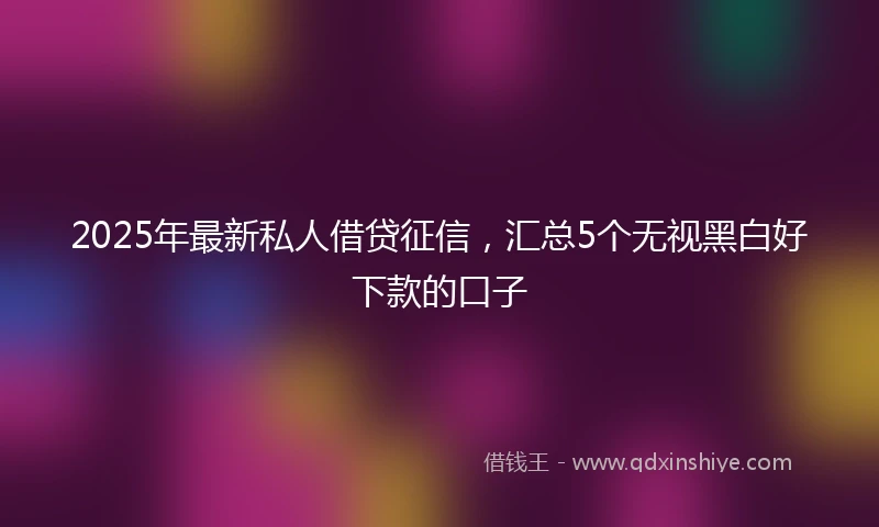 2025年最新私人借贷征信，汇总5个无视黑白好下款的口子