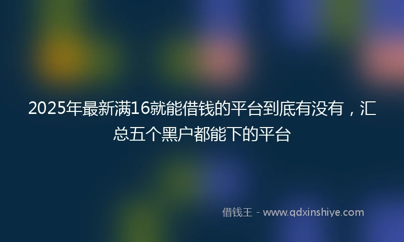 2025年最新满16就能借钱的平台到底有没有，汇总五个黑户都能下的平台