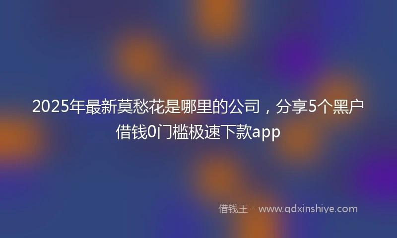 2025年最新莫愁花是哪里的公司，分享5个黑户借钱0门槛极速下款app