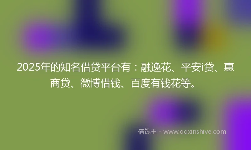 2025年的知名借贷平台有：融逸花、平安i贷、惠商贷、微博借钱、百度有钱花等。