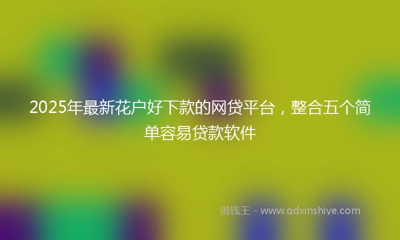 2025年最新花户好下款的网贷平台，整合五个简单容易贷款软件