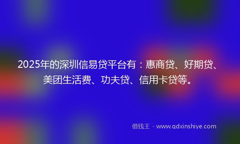 2025年的深圳信易贷平台有：惠商贷、好期贷、美团生活费、功夫贷、信用卡贷等。