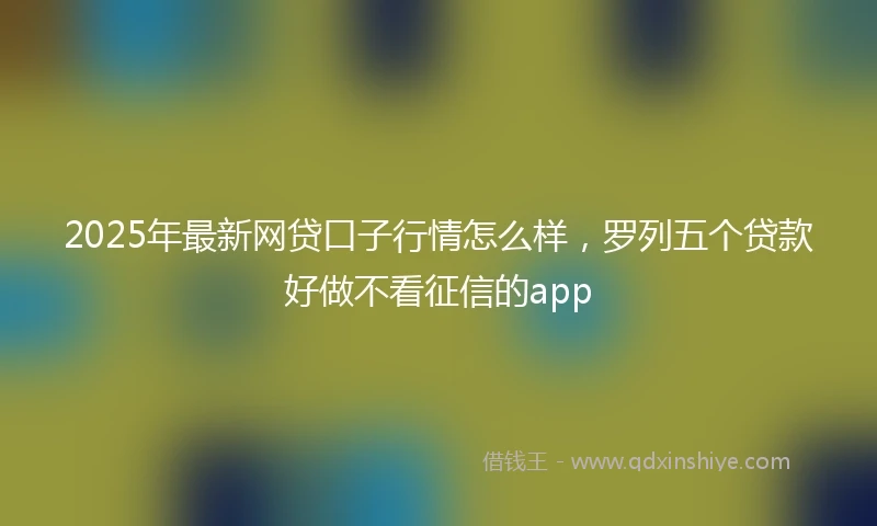 2025年最新网贷口子行情怎么样，罗列五个贷款好做不看征信的app