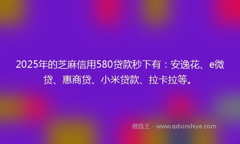2025年的芝麻信用580贷款秒下有：安逸花、e微贷、惠商贷、小米贷款、拉卡拉等。