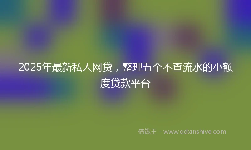 2025年最新私人网贷，整理五个不查流水的小额度贷款平台