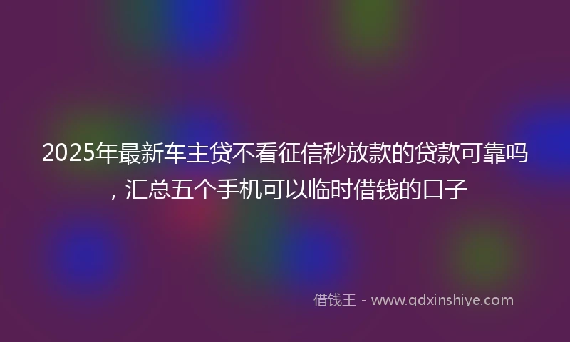 2025年最新车主贷不看征信秒放款的贷款可靠吗，汇总五个手机可以临时借钱的口子
