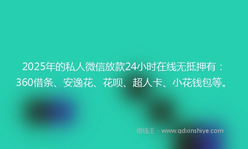 2025年的私人微信放款24小时在线无抵押有：360借条、安逸花、花呗、超人卡、小花钱包等。