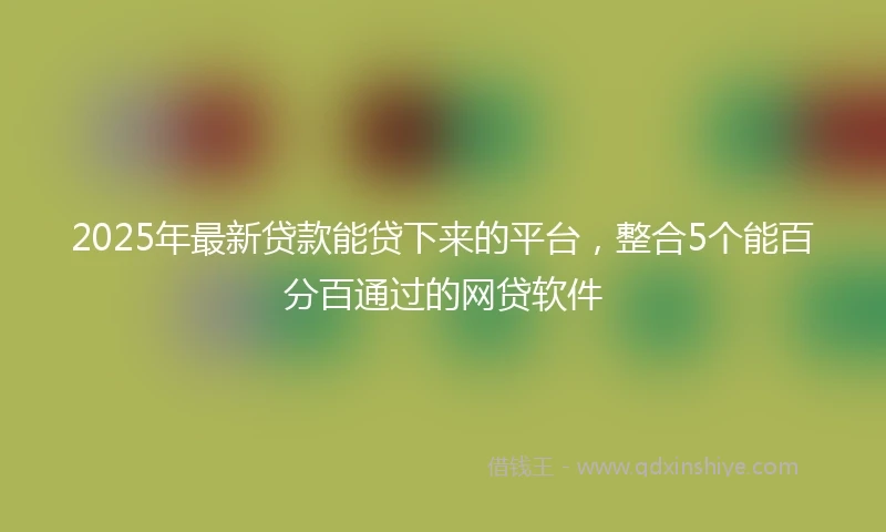 2025年最新贷款能贷下来的平台，整合5个能百分百通过的网贷软件