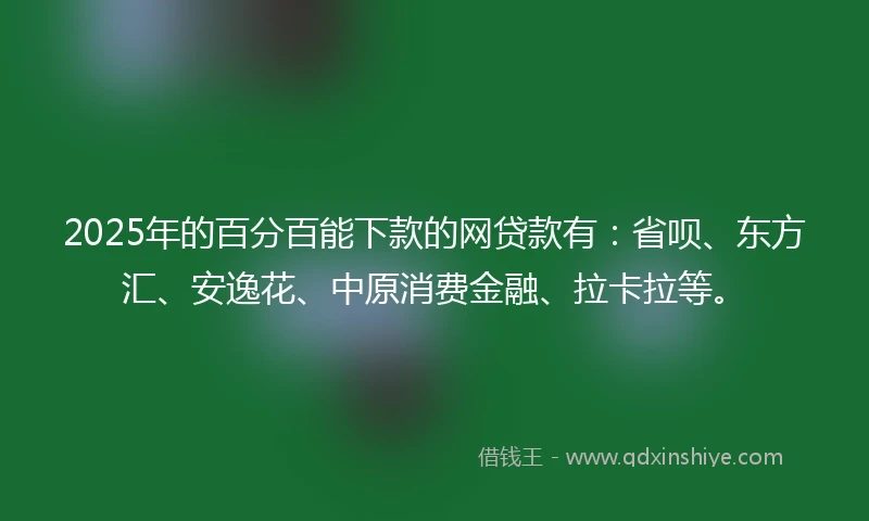 2025年的百分百能下款的网贷款有：省呗、东方汇、安逸花、中原消费金融、拉卡拉等。
