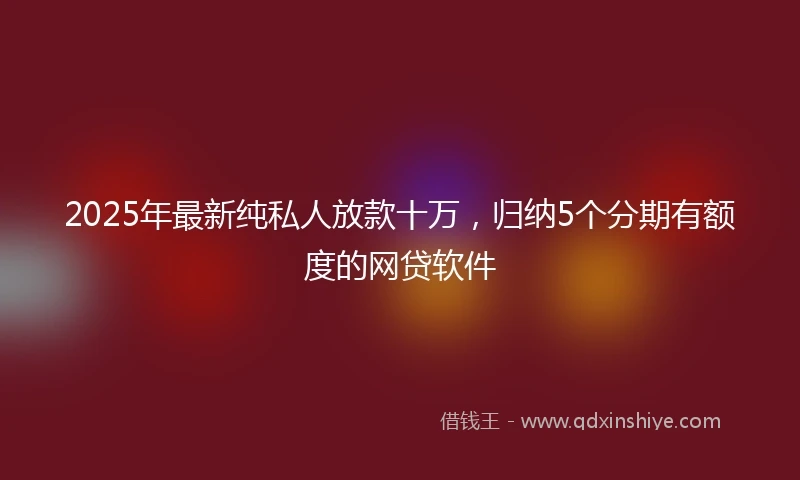 2025年最新纯私人放款十万，归纳5个分期有额度的网贷软件