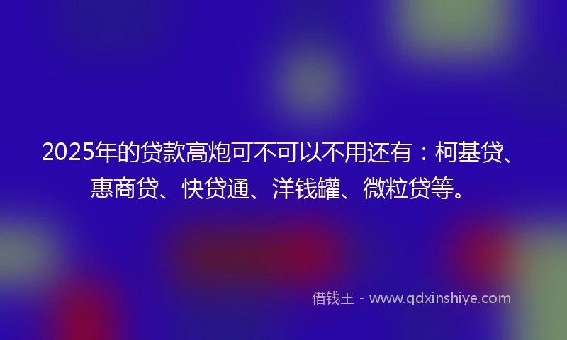 2025年的贷款高炮可不可以不用还有：柯基贷、惠商贷、快贷通、洋钱罐、微粒贷等。