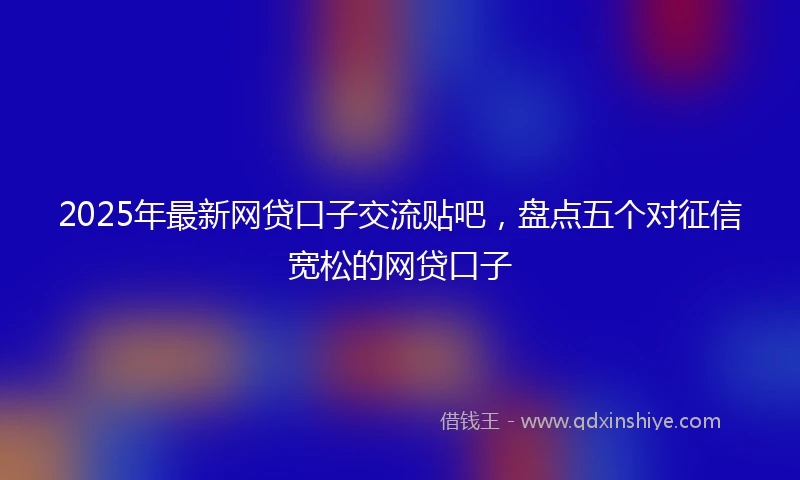 2025年最新网贷口子交流贴吧，盘点五个对征信宽松的网贷口子