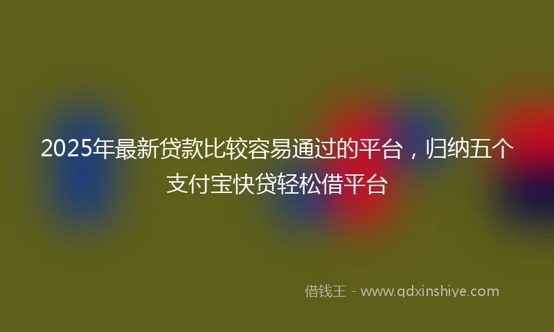 2025年最新贷款比较容易通过的平台,归纳五个支付宝快贷轻松借平台