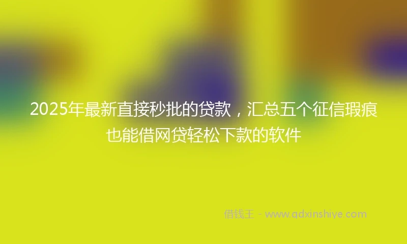 2025年最新直接秒批的贷款，汇总五个征信瑕疵也能借网贷轻松下款的软件