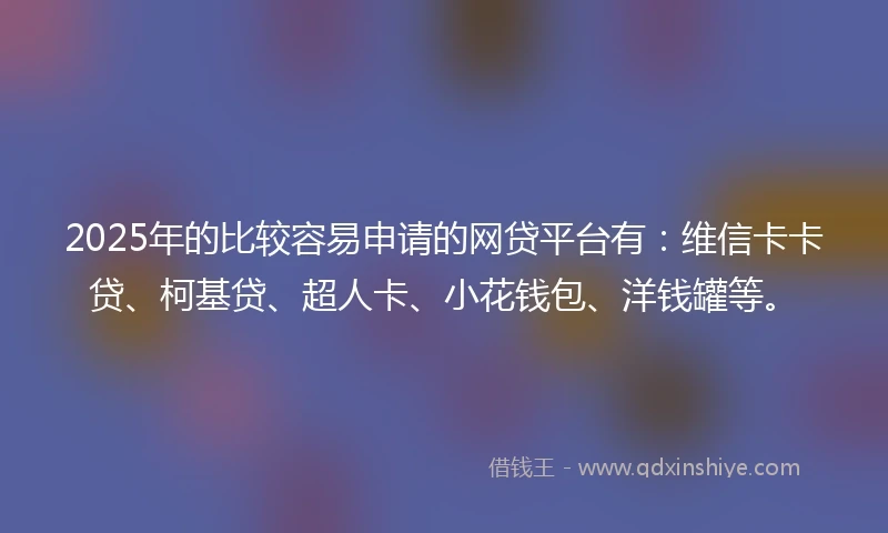 2025年的比较容易申请的网贷平台有：维信卡卡贷、柯基贷、超人卡、小花钱包、洋钱罐等。