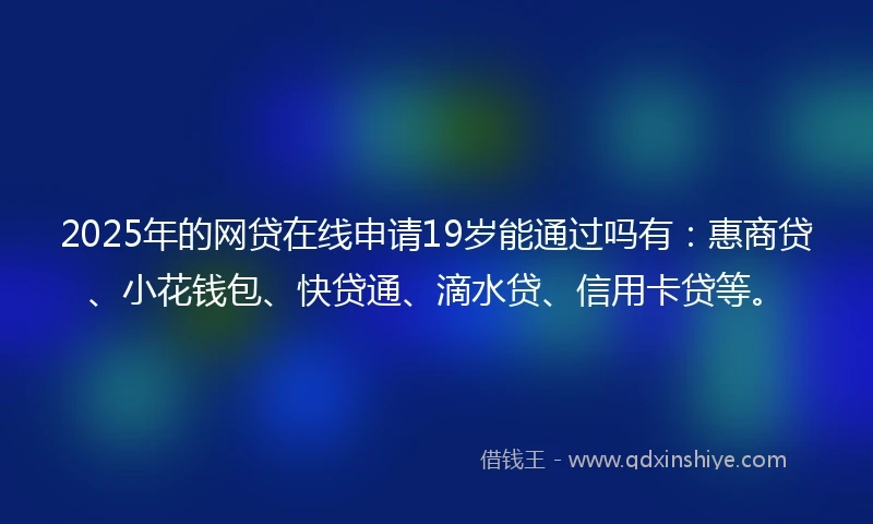 2025年的网贷在线申请19岁能通过吗有：惠商贷、小花钱包、快贷通、滴水贷、信用卡贷等。