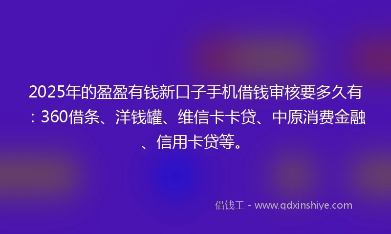 2025年的盈盈有钱新口子手机借钱审核要多久有：360借条、洋钱罐、维信卡卡贷、中原消费金融、信用卡贷等。