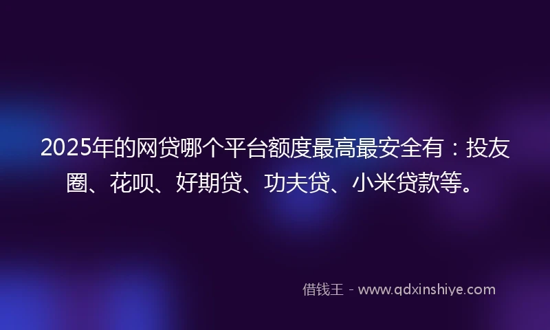 2025年的网贷哪个平台额度最高最安全有：投友圈、花呗、好期贷、功夫贷、小米贷款等。
