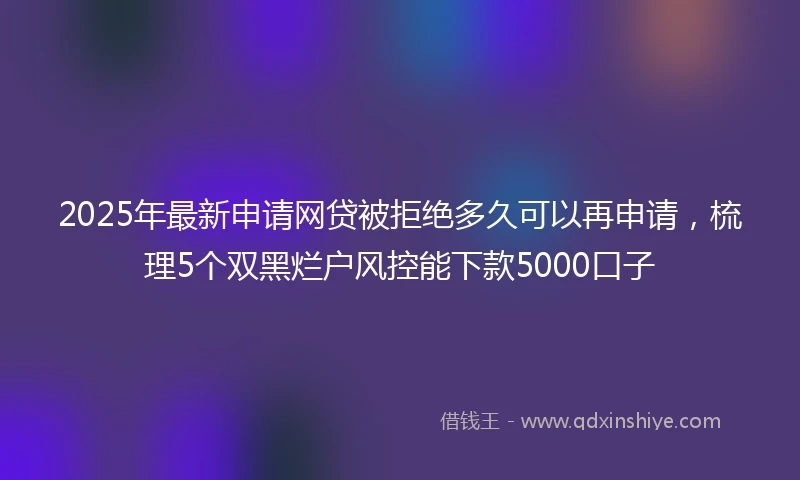 2025年最新申请网贷被拒绝多久可以再申请，梳理5个双黑烂户风控能下款5000口子