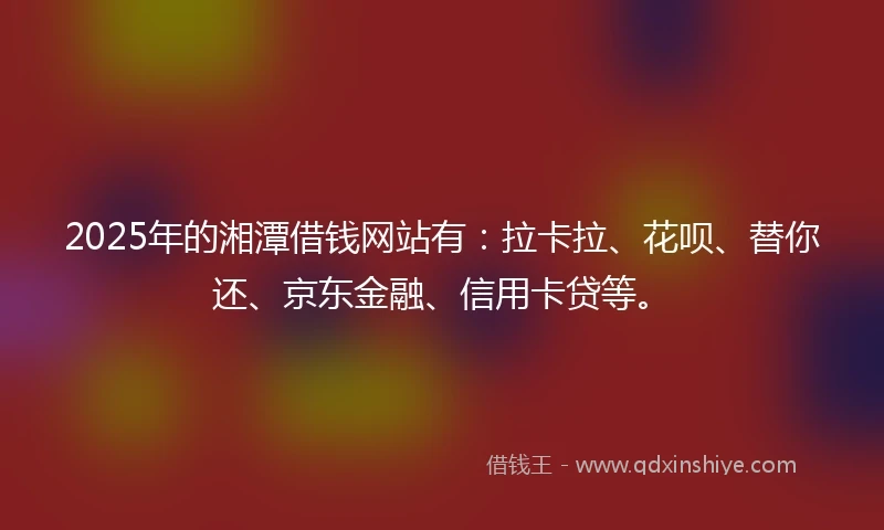 2025年的湘潭借钱网站有：拉卡拉、花呗、替你还、京东金融、信用卡贷等。