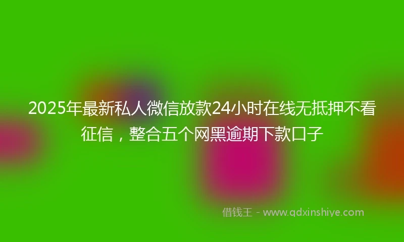 2025年最新私人微信放款24小时在线无抵押不看征信，整合五个网黑逾期下款口子