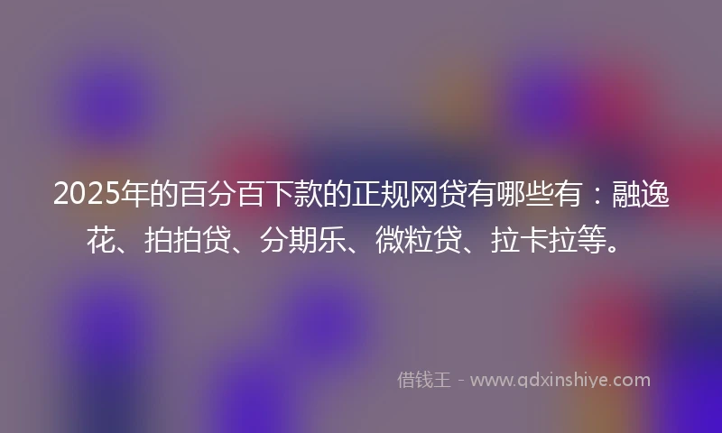 2025年的百分百下款的正规网贷有哪些有：融逸花、拍拍贷、分期乐、微粒贷、拉卡拉等。