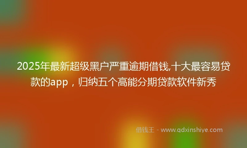 2025年最新超级黑户严重逾期借钱,十大最容易贷款的app，归纳五个高能分期贷款软件新秀