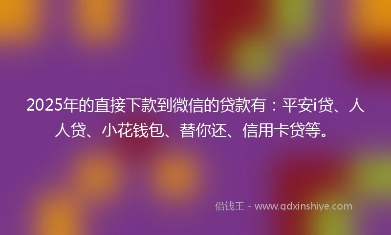 2025年的直接下款到微信的贷款有：平安i贷、人人贷、小花钱包、替你还、信用卡贷等。