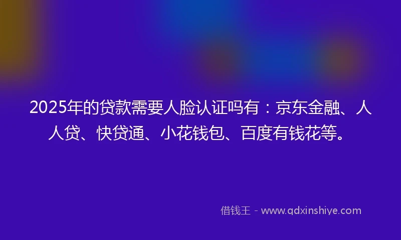 2025年的贷款需要人脸认证吗有：京东金融、人人贷、快贷通、小花钱包、百度有钱花等。